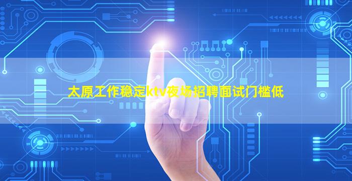 太原工作稳定ktv夜场招聘面试门槛低